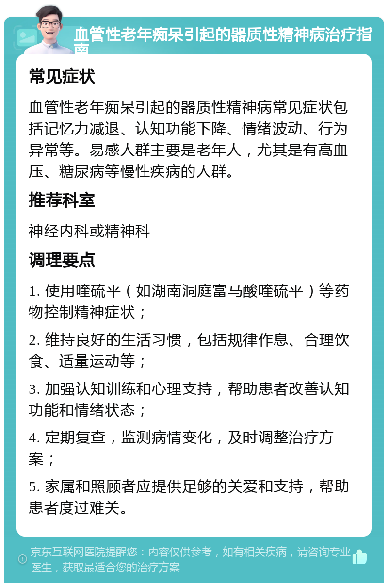 血管性老年痴呆引起的器质性精神病治疗指南 常见症状 血管性老年痴呆引起的器质性精神病常见症状包括记忆力减退、认知功能下降、情绪波动、行为异常等。易感人群主要是老年人，尤其是有高血压、糖尿病等慢性疾病的人群。 推荐科室 神经内科或精神科 调理要点 1. 使用喹硫平（如湖南洞庭富马酸喹硫平）等药物控制精神症状； 2. 维持良好的生活习惯，包括规律作息、合理饮食、适量运动等； 3. 加强认知训练和心理支持，帮助患者改善认知功能和情绪状态； 4. 定期复查，监测病情变化，及时调整治疗方案； 5. 家属和照顾者应提供足够的关爱和支持，帮助患者度过难关。