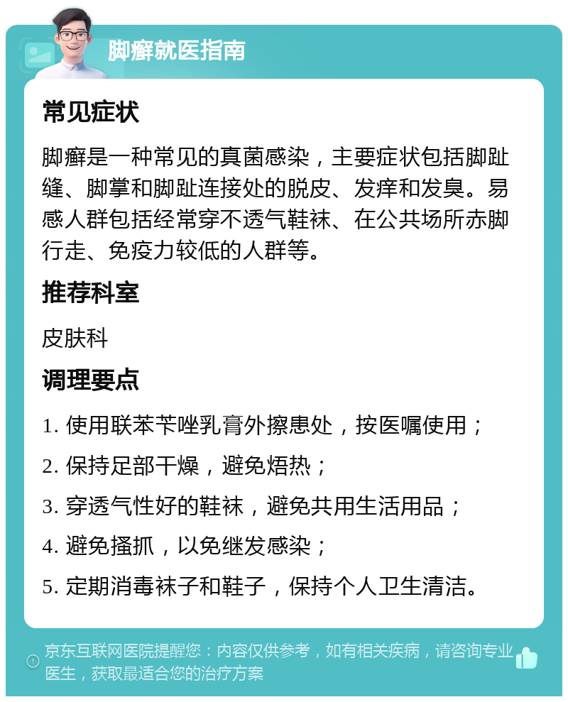 脚癣就医指南 常见症状 脚癣是一种常见的真菌感染，主要症状包括脚趾缝、脚掌和脚趾连接处的脱皮、发痒和发臭。易感人群包括经常穿不透气鞋袜、在公共场所赤脚行走、免疫力较低的人群等。 推荐科室 皮肤科 调理要点 1. 使用联苯苄唑乳膏外擦患处，按医嘱使用； 2. 保持足部干燥，避免焐热； 3. 穿透气性好的鞋袜，避免共用生活用品； 4. 避免搔抓，以免继发感染； 5. 定期消毒袜子和鞋子，保持个人卫生清洁。