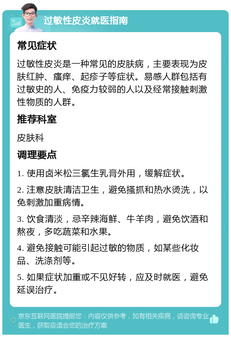 过敏性皮炎就医指南 常见症状 过敏性皮炎是一种常见的皮肤病，主要表现为皮肤红肿、瘙痒、起疹子等症状。易感人群包括有过敏史的人、免疫力较弱的人以及经常接触刺激性物质的人群。 推荐科室 皮肤科 调理要点 1. 使用卤米松三氯生乳膏外用，缓解症状。 2. 注意皮肤清洁卫生，避免搔抓和热水烫洗，以免刺激加重病情。 3. 饮食清淡，忌辛辣海鲜、牛羊肉，避免饮酒和熬夜，多吃蔬菜和水果。 4. 避免接触可能引起过敏的物质，如某些化妆品、洗涤剂等。 5. 如果症状加重或不见好转，应及时就医，避免延误治疗。