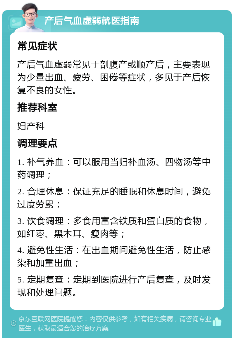 产后气血虚弱就医指南 常见症状 产后气血虚弱常见于剖腹产或顺产后，主要表现为少量出血、疲劳、困倦等症状，多见于产后恢复不良的女性。 推荐科室 妇产科 调理要点 1. 补气养血：可以服用当归补血汤、四物汤等中药调理； 2. 合理休息：保证充足的睡眠和休息时间，避免过度劳累； 3. 饮食调理：多食用富含铁质和蛋白质的食物，如红枣、黑木耳、瘦肉等； 4. 避免性生活：在出血期间避免性生活，防止感染和加重出血； 5. 定期复查：定期到医院进行产后复查，及时发现和处理问题。