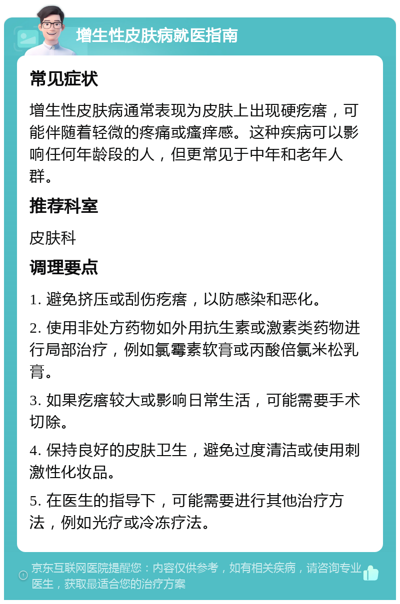 增生性皮肤病就医指南 常见症状 增生性皮肤病通常表现为皮肤上出现硬疙瘩，可能伴随着轻微的疼痛或瘙痒感。这种疾病可以影响任何年龄段的人，但更常见于中年和老年人群。 推荐科室 皮肤科 调理要点 1. 避免挤压或刮伤疙瘩，以防感染和恶化。 2. 使用非处方药物如外用抗生素或激素类药物进行局部治疗，例如氯霉素软膏或丙酸倍氯米松乳膏。 3. 如果疙瘩较大或影响日常生活，可能需要手术切除。 4. 保持良好的皮肤卫生，避免过度清洁或使用刺激性化妆品。 5. 在医生的指导下，可能需要进行其他治疗方法，例如光疗或冷冻疗法。