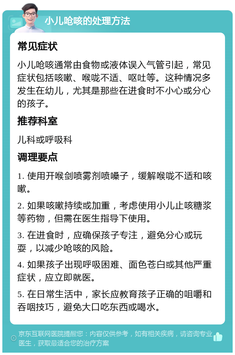 小儿呛咳的处理方法 常见症状 小儿呛咳通常由食物或液体误入气管引起，常见症状包括咳嗽、喉咙不适、呕吐等。这种情况多发生在幼儿，尤其是那些在进食时不小心或分心的孩子。 推荐科室 儿科或呼吸科 调理要点 1. 使用开喉剑喷雾剂喷嗓子，缓解喉咙不适和咳嗽。 2. 如果咳嗽持续或加重，考虑使用小儿止咳糖浆等药物，但需在医生指导下使用。 3. 在进食时，应确保孩子专注，避免分心或玩耍，以减少呛咳的风险。 4. 如果孩子出现呼吸困难、面色苍白或其他严重症状，应立即就医。 5. 在日常生活中，家长应教育孩子正确的咀嚼和吞咽技巧，避免大口吃东西或喝水。