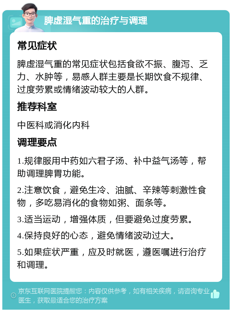 脾虚湿气重的治疗与调理 常见症状 脾虚湿气重的常见症状包括食欲不振、腹泻、乏力、水肿等，易感人群主要是长期饮食不规律、过度劳累或情绪波动较大的人群。 推荐科室 中医科或消化内科 调理要点 1.规律服用中药如六君子汤、补中益气汤等，帮助调理脾胃功能。 2.注意饮食，避免生冷、油腻、辛辣等刺激性食物，多吃易消化的食物如粥、面条等。 3.适当运动，增强体质，但要避免过度劳累。 4.保持良好的心态，避免情绪波动过大。 5.如果症状严重，应及时就医，遵医嘱进行治疗和调理。