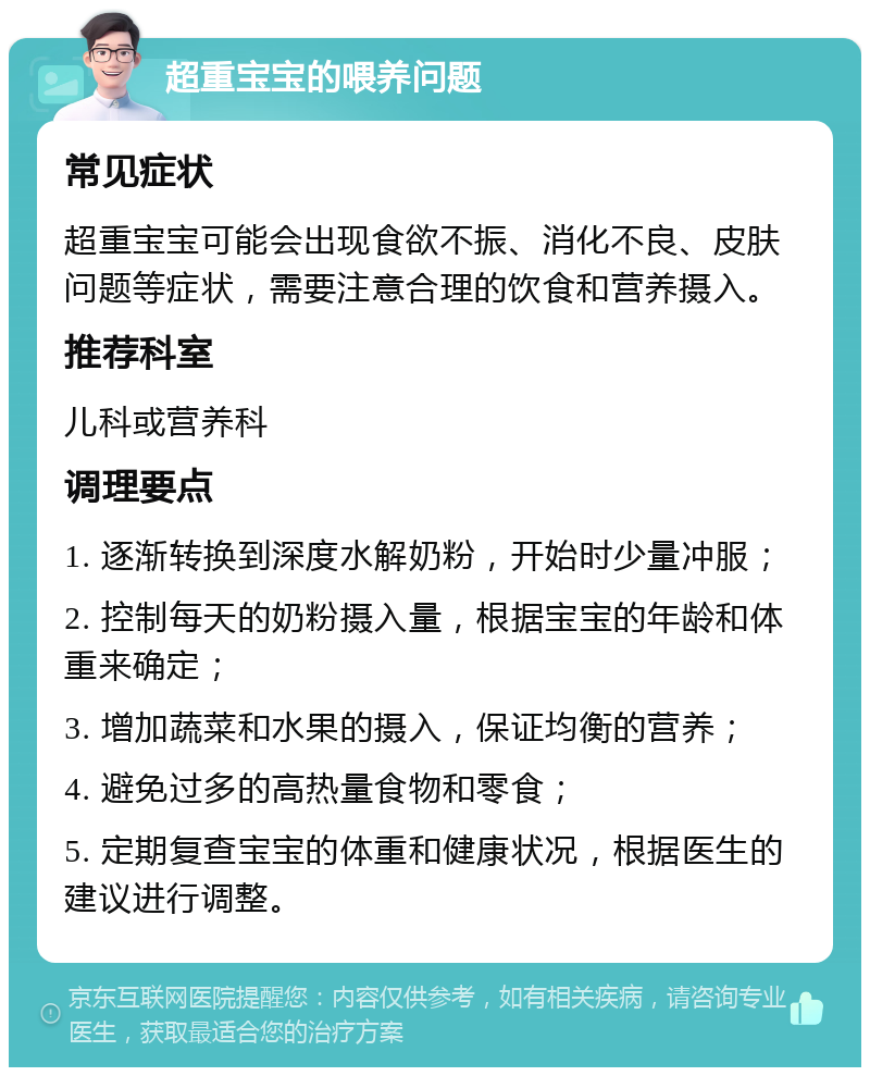 超重宝宝的喂养问题 常见症状 超重宝宝可能会出现食欲不振、消化不良、皮肤问题等症状，需要注意合理的饮食和营养摄入。 推荐科室 儿科或营养科 调理要点 1. 逐渐转换到深度水解奶粉，开始时少量冲服； 2. 控制每天的奶粉摄入量，根据宝宝的年龄和体重来确定； 3. 增加蔬菜和水果的摄入，保证均衡的营养； 4. 避免过多的高热量食物和零食； 5. 定期复查宝宝的体重和健康状况，根据医生的建议进行调整。