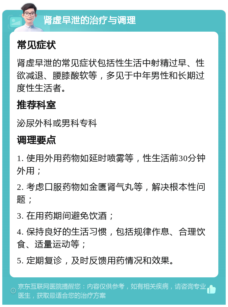 肾虚早泄的治疗与调理 常见症状 肾虚早泄的常见症状包括性生活中射精过早、性欲减退、腰膝酸软等，多见于中年男性和长期过度性生活者。 推荐科室 泌尿外科或男科专科 调理要点 1. 使用外用药物如延时喷雾等，性生活前30分钟外用； 2. 考虑口服药物如金匮肾气丸等，解决根本性问题； 3. 在用药期间避免饮酒； 4. 保持良好的生活习惯，包括规律作息、合理饮食、适量运动等； 5. 定期复诊，及时反馈用药情况和效果。