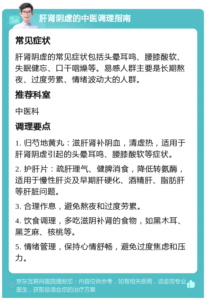 肝肾阴虚的中医调理指南 常见症状 肝肾阴虚的常见症状包括头晕耳鸣、腰膝酸软、失眠健忘、口干咽燥等。易感人群主要是长期熬夜、过度劳累、情绪波动大的人群。 推荐科室 中医科 调理要点 1. 归芍地黄丸：滋肝肾补阴血，清虚热，适用于肝肾阴虚引起的头晕耳鸣、腰膝酸软等症状。 2. 护肝片：疏肝理气、健脾消食，降低转氨酶，适用于慢性肝炎及早期肝硬化、酒精肝、脂肪肝等肝脏问题。 3. 合理作息，避免熬夜和过度劳累。 4. 饮食调理，多吃滋阴补肾的食物，如黑木耳、黑芝麻、核桃等。 5. 情绪管理，保持心情舒畅，避免过度焦虑和压力。