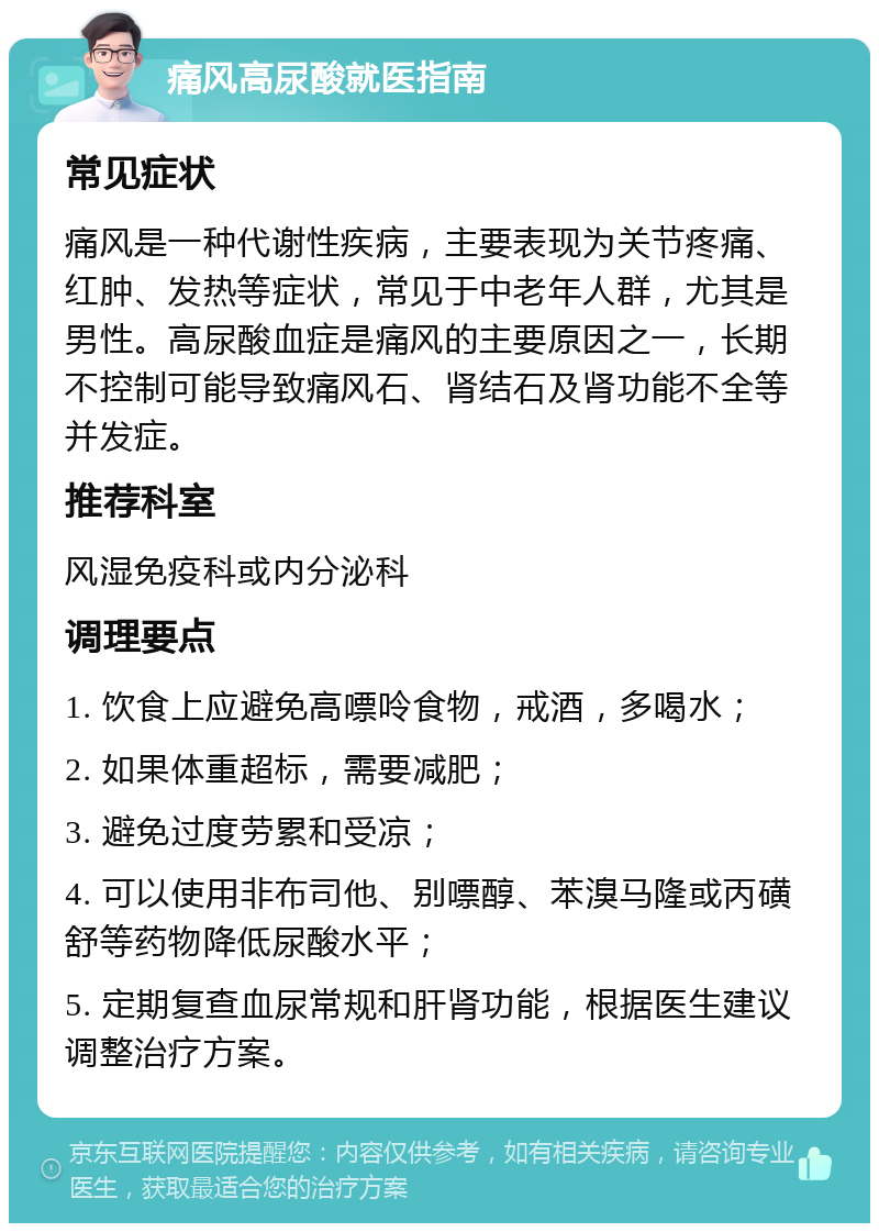 痛风高尿酸就医指南 常见症状 痛风是一种代谢性疾病，主要表现为关节疼痛、红肿、发热等症状，常见于中老年人群，尤其是男性。高尿酸血症是痛风的主要原因之一，长期不控制可能导致痛风石、肾结石及肾功能不全等并发症。 推荐科室 风湿免疫科或内分泌科 调理要点 1. 饮食上应避免高嘌呤食物，戒酒，多喝水； 2. 如果体重超标，需要减肥； 3. 避免过度劳累和受凉； 4. 可以使用非布司他、别嘌醇、苯溴马隆或丙磺舒等药物降低尿酸水平； 5. 定期复查血尿常规和肝肾功能，根据医生建议调整治疗方案。