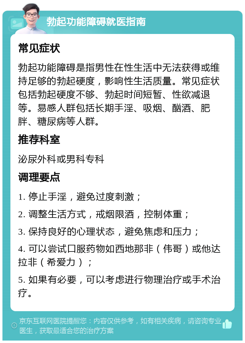 勃起功能障碍就医指南 常见症状 勃起功能障碍是指男性在性生活中无法获得或维持足够的勃起硬度，影响性生活质量。常见症状包括勃起硬度不够、勃起时间短暂、性欲减退等。易感人群包括长期手淫、吸烟、酗酒、肥胖、糖尿病等人群。 推荐科室 泌尿外科或男科专科 调理要点 1. 停止手淫，避免过度刺激； 2. 调整生活方式，戒烟限酒，控制体重； 3. 保持良好的心理状态，避免焦虑和压力； 4. 可以尝试口服药物如西地那非（伟哥）或他达拉非（希爱力）； 5. 如果有必要，可以考虑进行物理治疗或手术治疗。