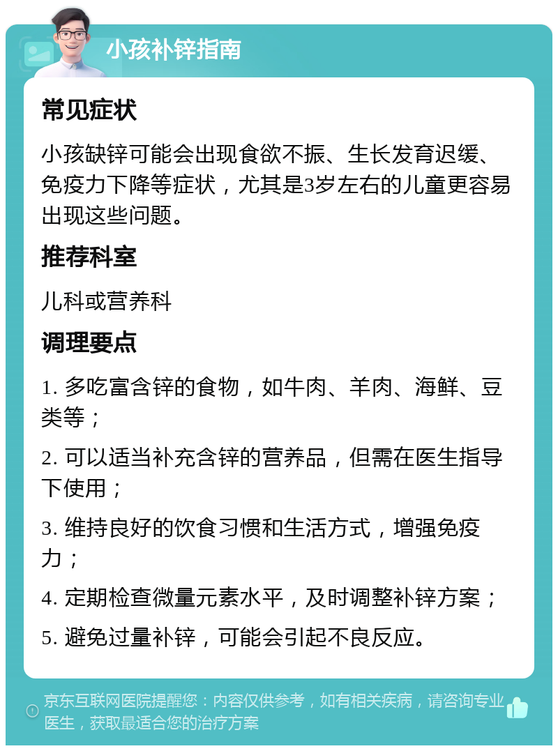 小孩补锌指南 常见症状 小孩缺锌可能会出现食欲不振、生长发育迟缓、免疫力下降等症状，尤其是3岁左右的儿童更容易出现这些问题。 推荐科室 儿科或营养科 调理要点 1. 多吃富含锌的食物，如牛肉、羊肉、海鲜、豆类等； 2. 可以适当补充含锌的营养品，但需在医生指导下使用； 3. 维持良好的饮食习惯和生活方式，增强免疫力； 4. 定期检查微量元素水平，及时调整补锌方案； 5. 避免过量补锌，可能会引起不良反应。