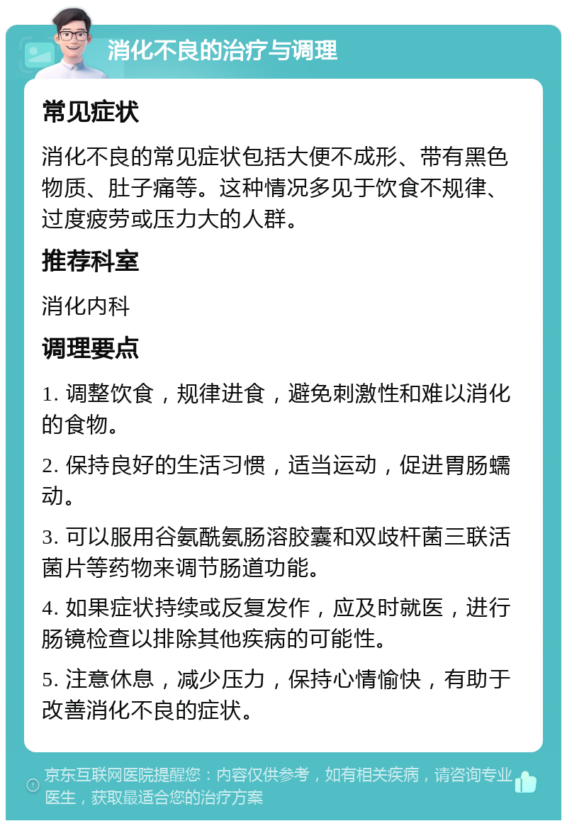 消化不良的治疗与调理 常见症状 消化不良的常见症状包括大便不成形、带有黑色物质、肚子痛等。这种情况多见于饮食不规律、过度疲劳或压力大的人群。 推荐科室 消化内科 调理要点 1. 调整饮食，规律进食，避免刺激性和难以消化的食物。 2. 保持良好的生活习惯，适当运动，促进胃肠蠕动。 3. 可以服用谷氨酰氨肠溶胶囊和双歧杆菌三联活菌片等药物来调节肠道功能。 4. 如果症状持续或反复发作，应及时就医，进行肠镜检查以排除其他疾病的可能性。 5. 注意休息，减少压力，保持心情愉快，有助于改善消化不良的症状。