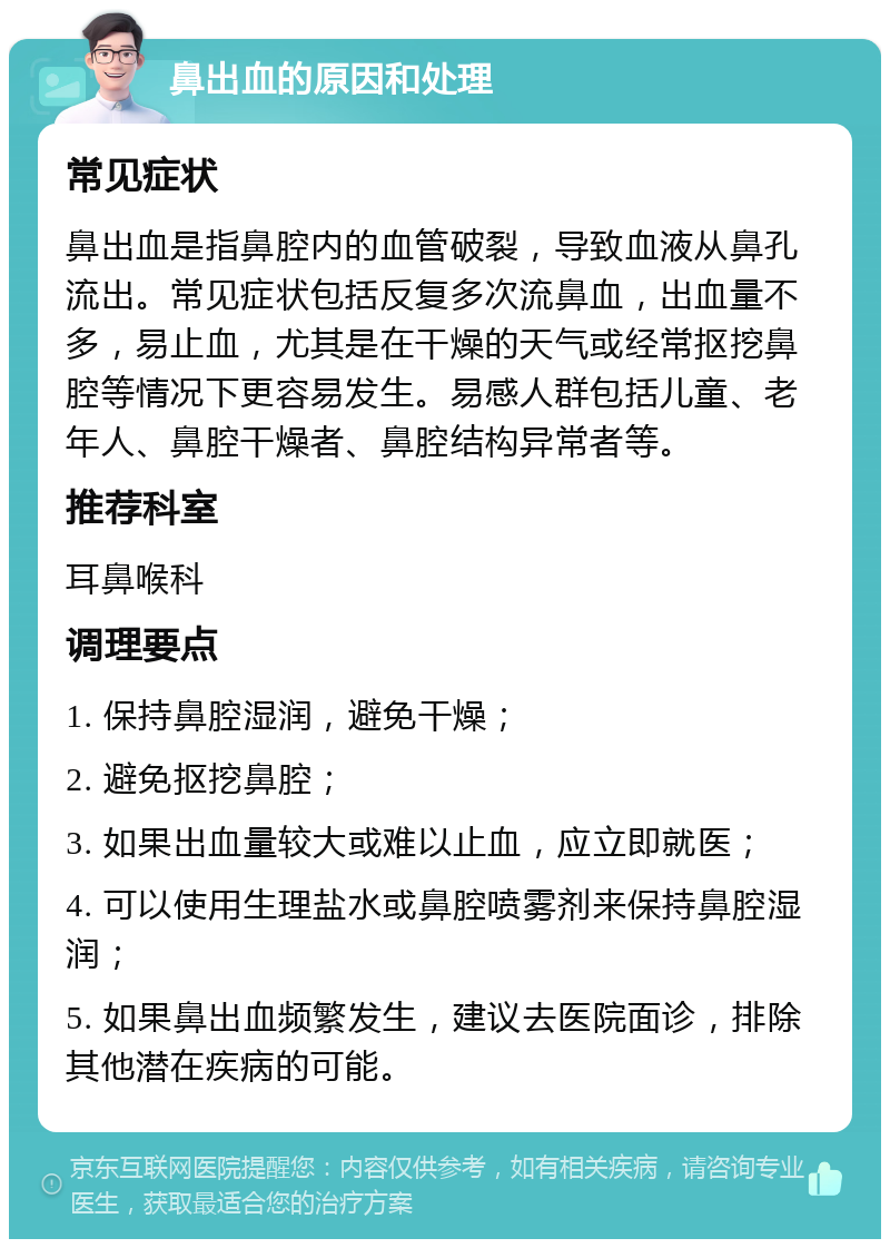 鼻出血的原因和处理 常见症状 鼻出血是指鼻腔内的血管破裂，导致血液从鼻孔流出。常见症状包括反复多次流鼻血，出血量不多，易止血，尤其是在干燥的天气或经常抠挖鼻腔等情况下更容易发生。易感人群包括儿童、老年人、鼻腔干燥者、鼻腔结构异常者等。 推荐科室 耳鼻喉科 调理要点 1. 保持鼻腔湿润，避免干燥； 2. 避免抠挖鼻腔； 3. 如果出血量较大或难以止血，应立即就医； 4. 可以使用生理盐水或鼻腔喷雾剂来保持鼻腔湿润； 5. 如果鼻出血频繁发生，建议去医院面诊，排除其他潜在疾病的可能。