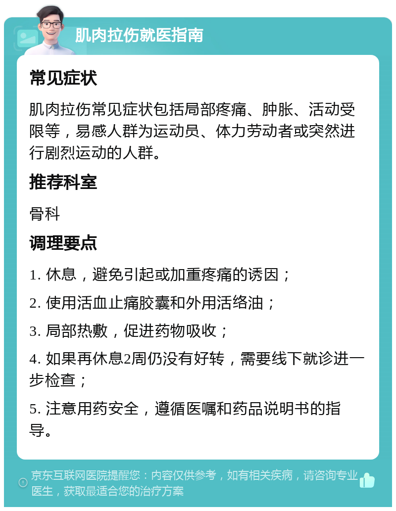 肌肉拉伤就医指南 常见症状 肌肉拉伤常见症状包括局部疼痛、肿胀、活动受限等，易感人群为运动员、体力劳动者或突然进行剧烈运动的人群。 推荐科室 骨科 调理要点 1. 休息，避免引起或加重疼痛的诱因； 2. 使用活血止痛胶囊和外用活络油； 3. 局部热敷，促进药物吸收； 4. 如果再休息2周仍没有好转，需要线下就诊进一步检查； 5. 注意用药安全，遵循医嘱和药品说明书的指导。