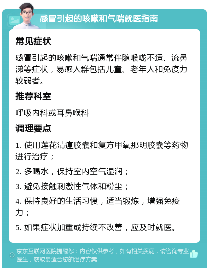 感冒引起的咳嗽和气喘就医指南 常见症状 感冒引起的咳嗽和气喘通常伴随喉咙不适、流鼻涕等症状，易感人群包括儿童、老年人和免疫力较弱者。 推荐科室 呼吸内科或耳鼻喉科 调理要点 1. 使用莲花清瘟胶囊和复方甲氧那明胶囊等药物进行治疗； 2. 多喝水，保持室内空气湿润； 3. 避免接触刺激性气体和粉尘； 4. 保持良好的生活习惯，适当锻炼，增强免疫力； 5. 如果症状加重或持续不改善，应及时就医。