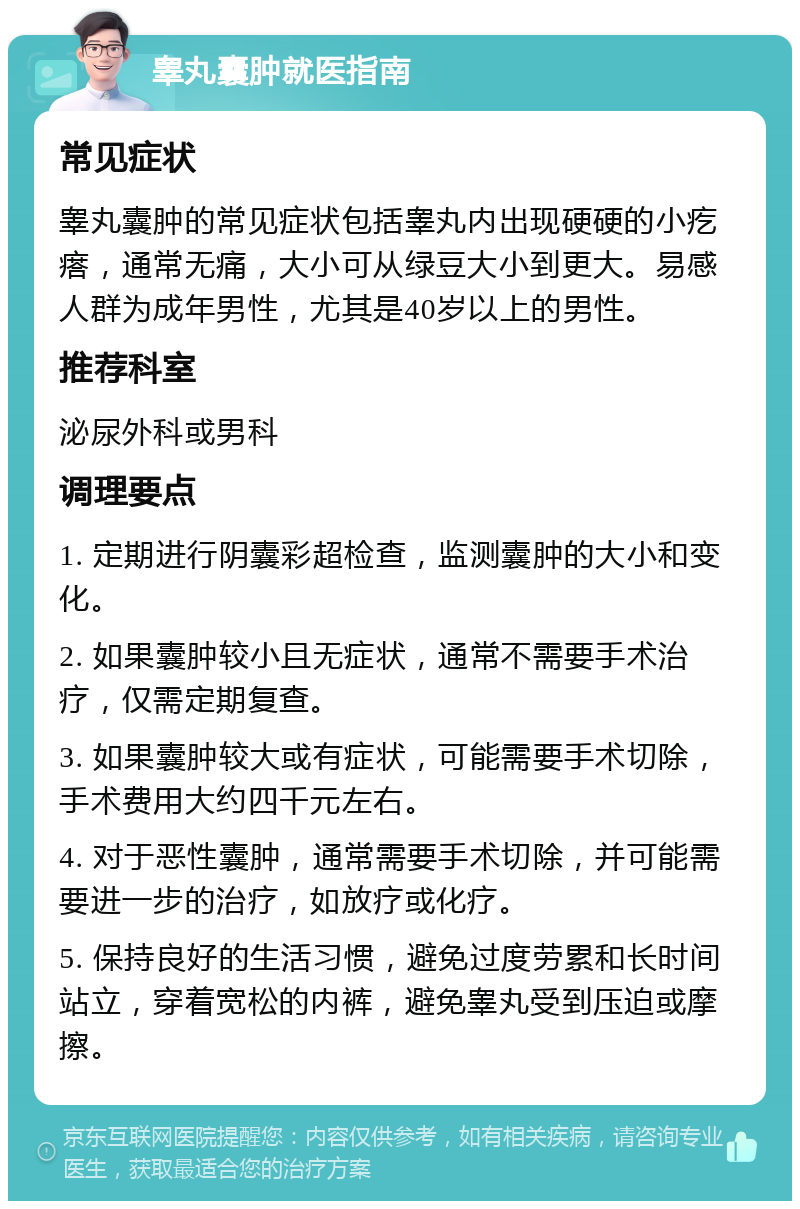 睾丸囊肿就医指南 常见症状 睾丸囊肿的常见症状包括睾丸内出现硬硬的小疙瘩，通常无痛，大小可从绿豆大小到更大。易感人群为成年男性，尤其是40岁以上的男性。 推荐科室 泌尿外科或男科 调理要点 1. 定期进行阴囊彩超检查，监测囊肿的大小和变化。 2. 如果囊肿较小且无症状，通常不需要手术治疗，仅需定期复查。 3. 如果囊肿较大或有症状，可能需要手术切除，手术费用大约四千元左右。 4. 对于恶性囊肿，通常需要手术切除，并可能需要进一步的治疗，如放疗或化疗。 5. 保持良好的生活习惯，避免过度劳累和长时间站立，穿着宽松的内裤，避免睾丸受到压迫或摩擦。