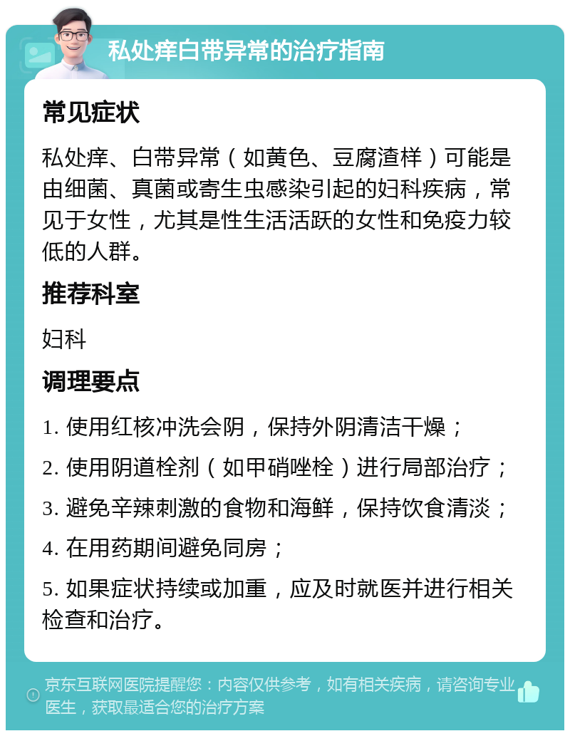 私处痒白带异常的治疗指南 常见症状 私处痒、白带异常（如黄色、豆腐渣样）可能是由细菌、真菌或寄生虫感染引起的妇科疾病，常见于女性，尤其是性生活活跃的女性和免疫力较低的人群。 推荐科室 妇科 调理要点 1. 使用红核冲洗会阴，保持外阴清洁干燥； 2. 使用阴道栓剂（如甲硝唑栓）进行局部治疗； 3. 避免辛辣刺激的食物和海鲜，保持饮食清淡； 4. 在用药期间避免同房； 5. 如果症状持续或加重，应及时就医并进行相关检查和治疗。