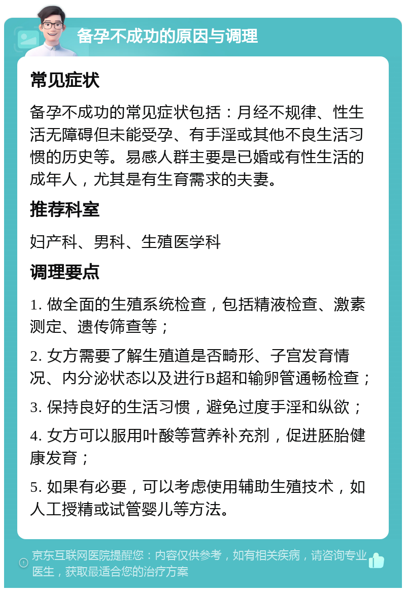 备孕不成功的原因与调理 常见症状 备孕不成功的常见症状包括：月经不规律、性生活无障碍但未能受孕、有手淫或其他不良生活习惯的历史等。易感人群主要是已婚或有性生活的成年人，尤其是有生育需求的夫妻。 推荐科室 妇产科、男科、生殖医学科 调理要点 1. 做全面的生殖系统检查，包括精液检查、激素测定、遗传筛查等； 2. 女方需要了解生殖道是否畸形、子宫发育情况、内分泌状态以及进行B超和输卵管通畅检查； 3. 保持良好的生活习惯，避免过度手淫和纵欲； 4. 女方可以服用叶酸等营养补充剂，促进胚胎健康发育； 5. 如果有必要，可以考虑使用辅助生殖技术，如人工授精或试管婴儿等方法。