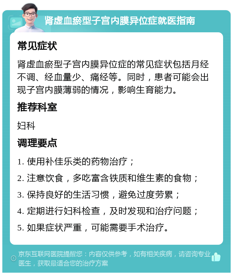 肾虚血瘀型子宫内膜异位症就医指南 常见症状 肾虚血瘀型子宫内膜异位症的常见症状包括月经不调、经血量少、痛经等。同时，患者可能会出现子宫内膜薄弱的情况，影响生育能力。 推荐科室 妇科 调理要点 1. 使用补佳乐类的药物治疗； 2. 注意饮食，多吃富含铁质和维生素的食物； 3. 保持良好的生活习惯，避免过度劳累； 4. 定期进行妇科检查，及时发现和治疗问题； 5. 如果症状严重，可能需要手术治疗。