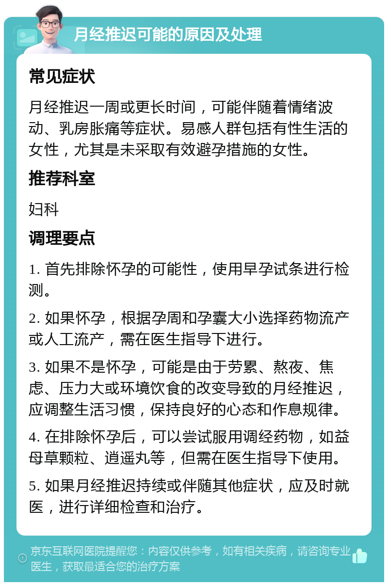 月经推迟可能的原因及处理 常见症状 月经推迟一周或更长时间，可能伴随着情绪波动、乳房胀痛等症状。易感人群包括有性生活的女性，尤其是未采取有效避孕措施的女性。 推荐科室 妇科 调理要点 1. 首先排除怀孕的可能性，使用早孕试条进行检测。 2. 如果怀孕，根据孕周和孕囊大小选择药物流产或人工流产，需在医生指导下进行。 3. 如果不是怀孕，可能是由于劳累、熬夜、焦虑、压力大或环境饮食的改变导致的月经推迟，应调整生活习惯，保持良好的心态和作息规律。 4. 在排除怀孕后，可以尝试服用调经药物，如益母草颗粒、逍遥丸等，但需在医生指导下使用。 5. 如果月经推迟持续或伴随其他症状，应及时就医，进行详细检查和治疗。