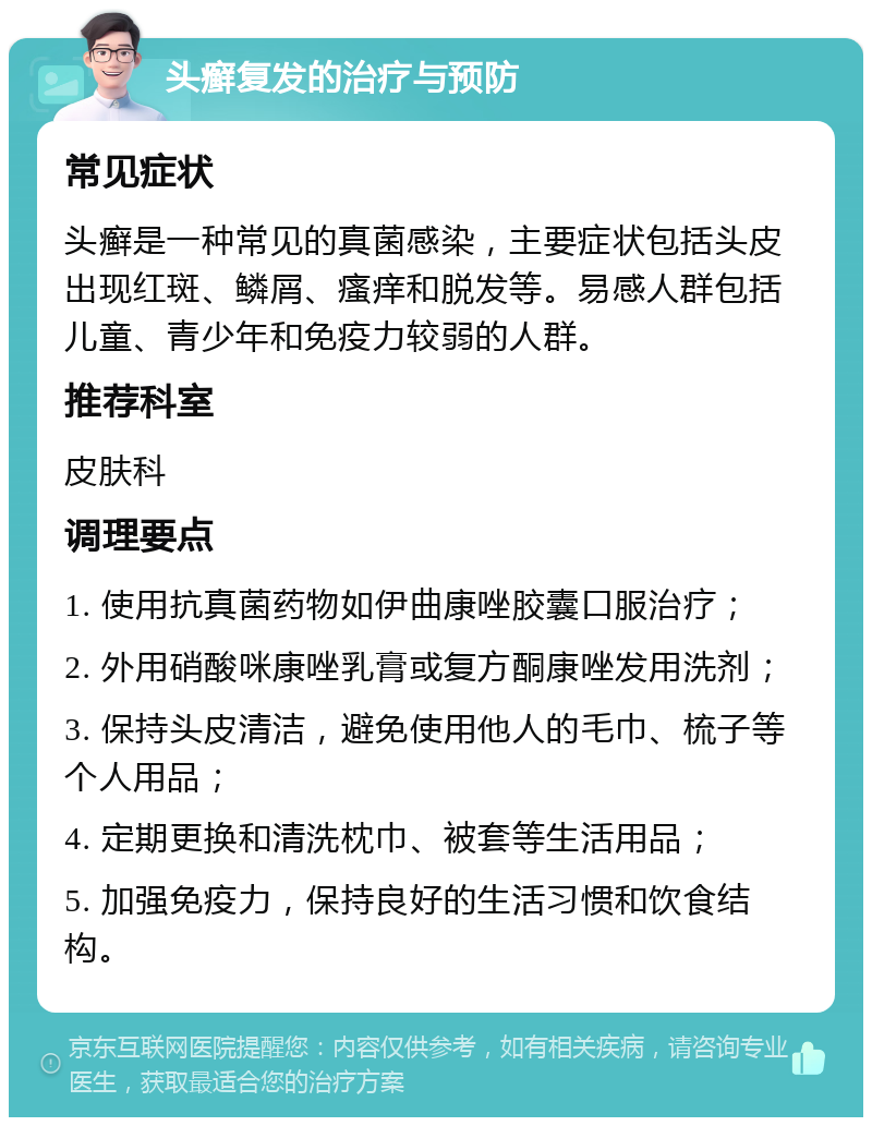 头癣复发的治疗与预防 常见症状 头癣是一种常见的真菌感染，主要症状包括头皮出现红斑、鳞屑、瘙痒和脱发等。易感人群包括儿童、青少年和免疫力较弱的人群。 推荐科室 皮肤科 调理要点 1. 使用抗真菌药物如伊曲康唑胶囊口服治疗； 2. 外用硝酸咪康唑乳膏或复方酮康唑发用洗剂； 3. 保持头皮清洁，避免使用他人的毛巾、梳子等个人用品； 4. 定期更换和清洗枕巾、被套等生活用品； 5. 加强免疫力，保持良好的生活习惯和饮食结构。