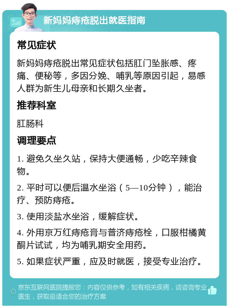 新妈妈痔疮脱出就医指南 常见症状 新妈妈痔疮脱出常见症状包括肛门坠胀感、疼痛、便秘等，多因分娩、哺乳等原因引起，易感人群为新生儿母亲和长期久坐者。 推荐科室 肛肠科 调理要点 1. 避免久坐久站，保持大便通畅，少吃辛辣食物。 2. 平时可以便后温水坐浴（5—10分钟），能治疗、预防痔疮。 3. 使用淡盐水坐浴，缓解症状。 4. 外用京万红痔疮膏与普济痔疮栓，口服柑橘黄酮片试试，均为哺乳期安全用药。 5. 如果症状严重，应及时就医，接受专业治疗。