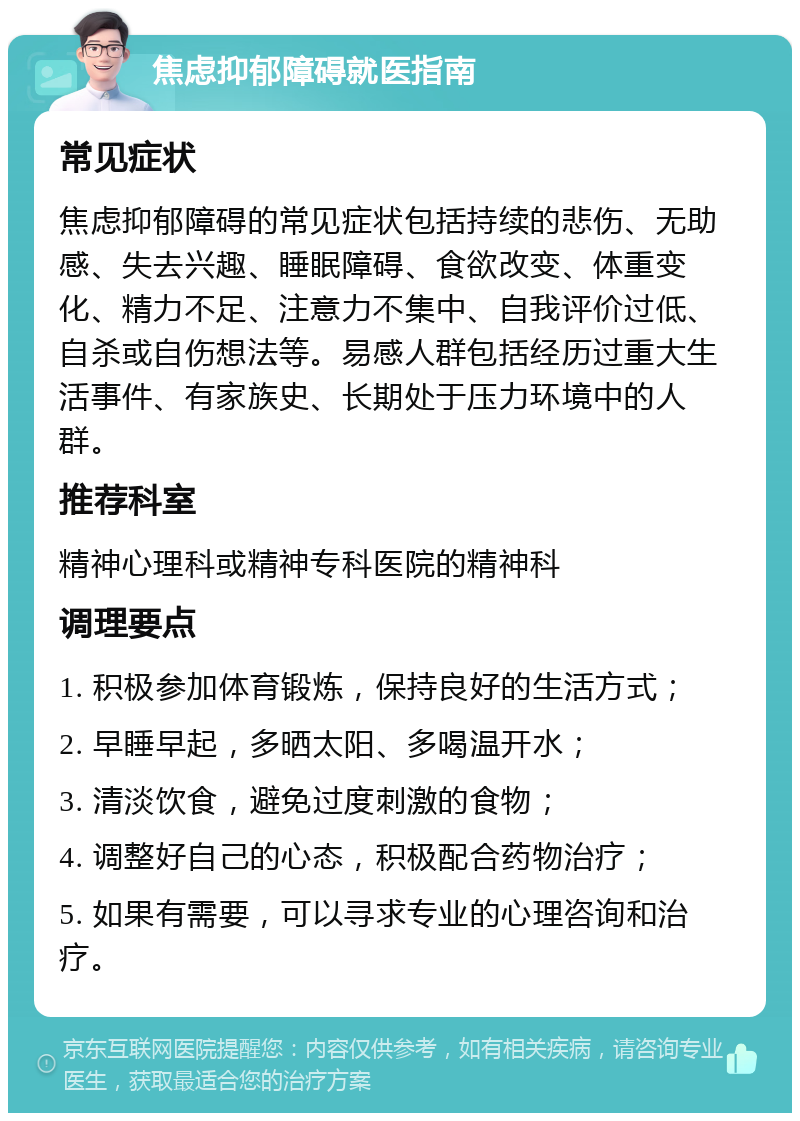 焦虑抑郁障碍就医指南 常见症状 焦虑抑郁障碍的常见症状包括持续的悲伤、无助感、失去兴趣、睡眠障碍、食欲改变、体重变化、精力不足、注意力不集中、自我评价过低、自杀或自伤想法等。易感人群包括经历过重大生活事件、有家族史、长期处于压力环境中的人群。 推荐科室 精神心理科或精神专科医院的精神科 调理要点 1. 积极参加体育锻炼，保持良好的生活方式； 2. 早睡早起，多晒太阳、多喝温开水； 3. 清淡饮食，避免过度刺激的食物； 4. 调整好自己的心态，积极配合药物治疗； 5. 如果有需要，可以寻求专业的心理咨询和治疗。