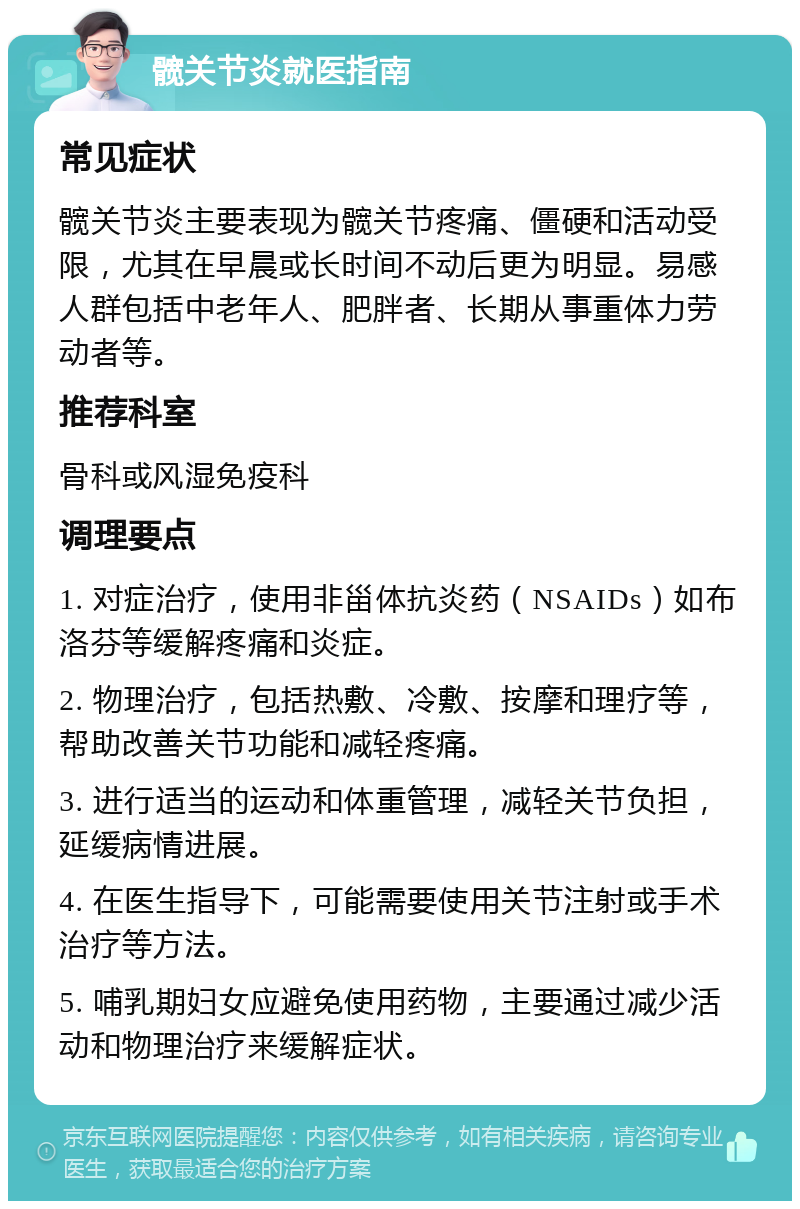 髋关节炎就医指南 常见症状 髋关节炎主要表现为髋关节疼痛、僵硬和活动受限，尤其在早晨或长时间不动后更为明显。易感人群包括中老年人、肥胖者、长期从事重体力劳动者等。 推荐科室 骨科或风湿免疫科 调理要点 1. 对症治疗，使用非甾体抗炎药（NSAIDs）如布洛芬等缓解疼痛和炎症。 2. 物理治疗，包括热敷、冷敷、按摩和理疗等，帮助改善关节功能和减轻疼痛。 3. 进行适当的运动和体重管理，减轻关节负担，延缓病情进展。 4. 在医生指导下，可能需要使用关节注射或手术治疗等方法。 5. 哺乳期妇女应避免使用药物，主要通过减少活动和物理治疗来缓解症状。