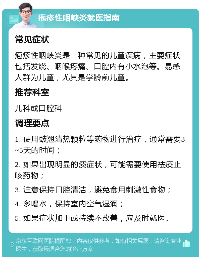 疱疹性咽峡炎就医指南 常见症状 疱疹性咽峡炎是一种常见的儿童疾病，主要症状包括发烧、咽喉疼痛、口腔内有小水泡等。易感人群为儿童，尤其是学龄前儿童。 推荐科室 儿科或口腔科 调理要点 1. 使用豉翘清热颗粒等药物进行治疗，通常需要3~5天的时间； 2. 如果出现明显的痰症状，可能需要使用祛痰止咳药物； 3. 注意保持口腔清洁，避免食用刺激性食物； 4. 多喝水，保持室内空气湿润； 5. 如果症状加重或持续不改善，应及时就医。