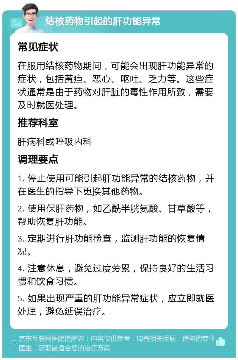 结核药物引起的肝功能异常 常见症状 在服用结核药物期间，可能会出现肝功能异常的症状，包括黄疸、恶心、呕吐、乏力等。这些症状通常是由于药物对肝脏的毒性作用所致，需要及时就医处理。 推荐科室 肝病科或呼吸内科 调理要点 1. 停止使用可能引起肝功能异常的结核药物，并在医生的指导下更换其他药物。 2. 使用保肝药物，如乙酰半胱氨酸、甘草酸等，帮助恢复肝功能。 3. 定期进行肝功能检查，监测肝功能的恢复情况。 4. 注意休息，避免过度劳累，保持良好的生活习惯和饮食习惯。 5. 如果出现严重的肝功能异常症状，应立即就医处理，避免延误治疗。