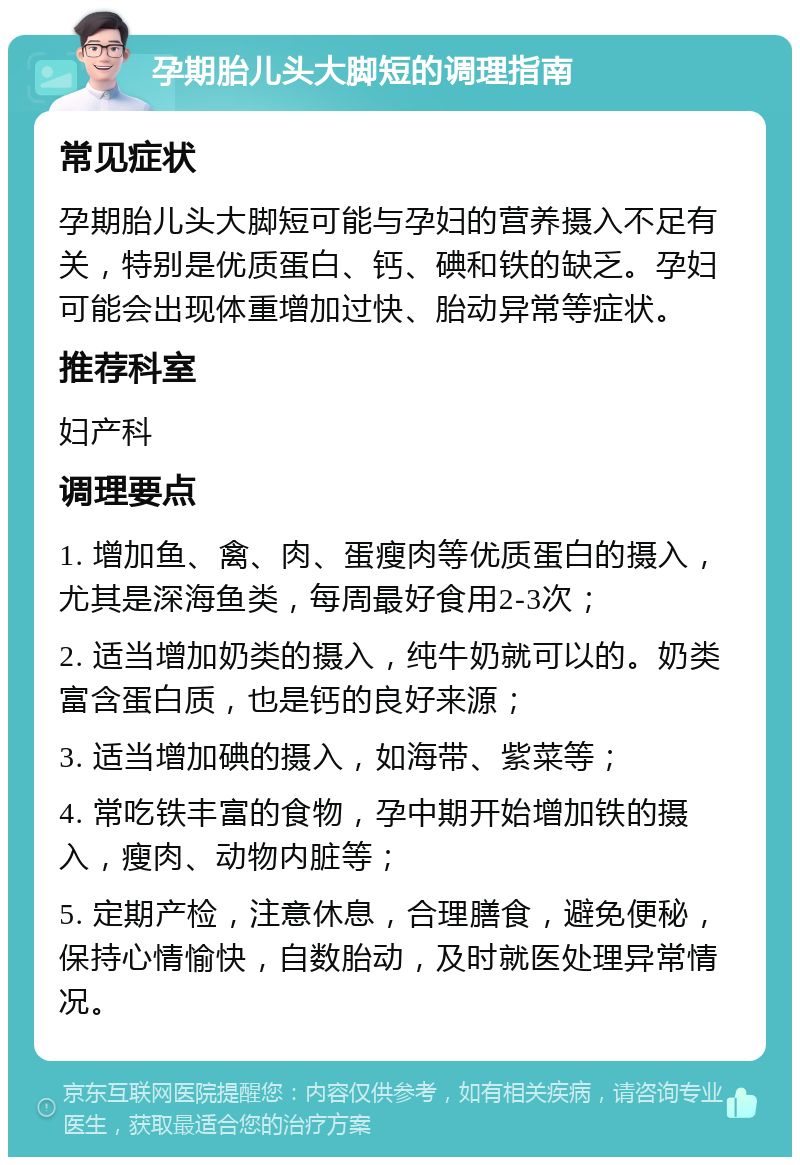 孕期胎儿头大脚短的调理指南 常见症状 孕期胎儿头大脚短可能与孕妇的营养摄入不足有关，特别是优质蛋白、钙、碘和铁的缺乏。孕妇可能会出现体重增加过快、胎动异常等症状。 推荐科室 妇产科 调理要点 1. 增加鱼、禽、肉、蛋瘦肉等优质蛋白的摄入，尤其是深海鱼类，每周最好食用2-3次； 2. 适当增加奶类的摄入，纯牛奶就可以的。奶类富含蛋白质，也是钙的良好来源； 3. 适当增加碘的摄入，如海带、紫菜等； 4. 常吃铁丰富的食物，孕中期开始增加铁的摄入，瘦肉、动物内脏等； 5. 定期产检，注意休息，合理膳食，避免便秘，保持心情愉快，自数胎动，及时就医处理异常情况。