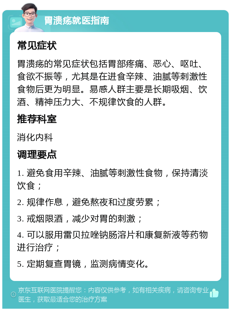 胃溃疡就医指南 常见症状 胃溃疡的常见症状包括胃部疼痛、恶心、呕吐、食欲不振等，尤其是在进食辛辣、油腻等刺激性食物后更为明显。易感人群主要是长期吸烟、饮酒、精神压力大、不规律饮食的人群。 推荐科室 消化内科 调理要点 1. 避免食用辛辣、油腻等刺激性食物，保持清淡饮食； 2. 规律作息，避免熬夜和过度劳累； 3. 戒烟限酒，减少对胃的刺激； 4. 可以服用雷贝拉唑钠肠溶片和康复新液等药物进行治疗； 5. 定期复查胃镜，监测病情变化。