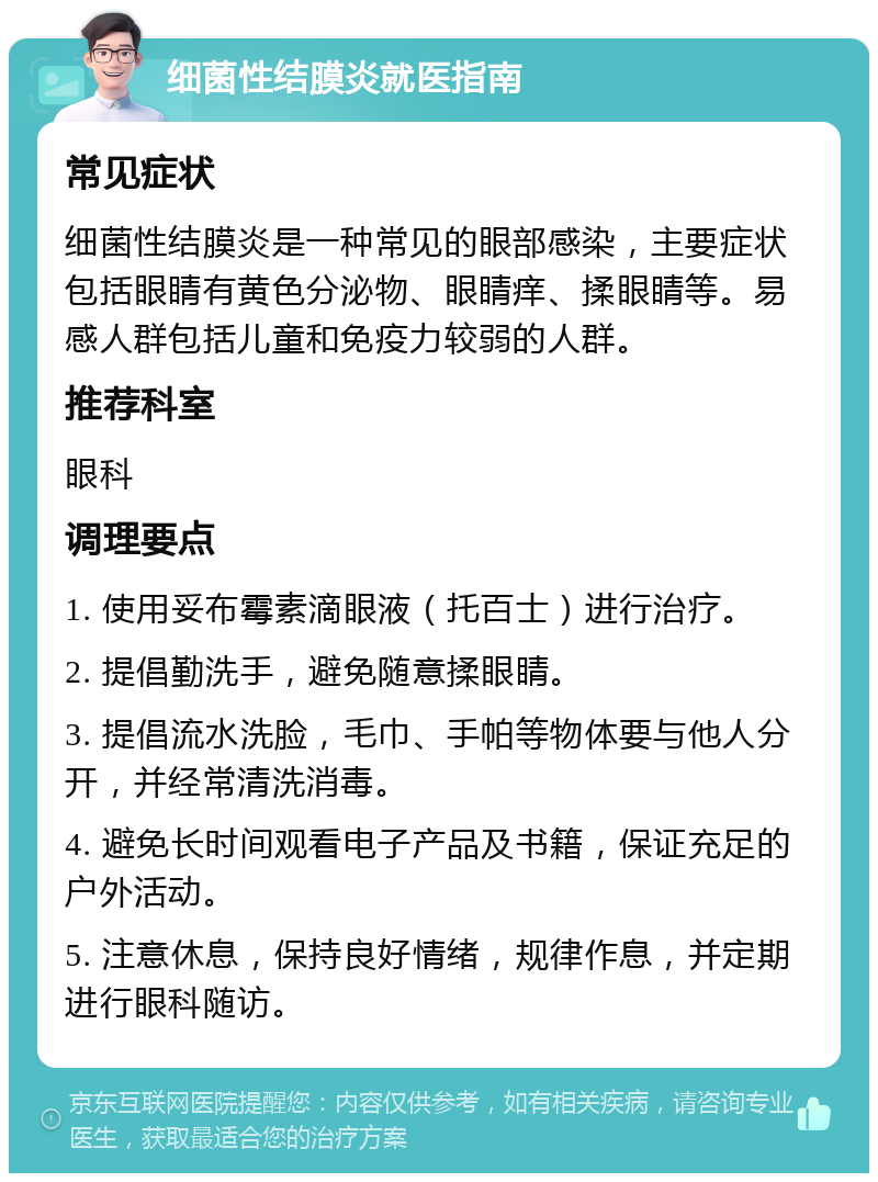 细菌性结膜炎就医指南 常见症状 细菌性结膜炎是一种常见的眼部感染，主要症状包括眼睛有黄色分泌物、眼睛痒、揉眼睛等。易感人群包括儿童和免疫力较弱的人群。 推荐科室 眼科 调理要点 1. 使用妥布霉素滴眼液（托百士）进行治疗。 2. 提倡勤洗手，避免随意揉眼睛。 3. 提倡流水洗脸，毛巾、手帕等物体要与他人分开，并经常清洗消毒。 4. 避免长时间观看电子产品及书籍，保证充足的户外活动。 5. 注意休息，保持良好情绪，规律作息，并定期进行眼科随访。