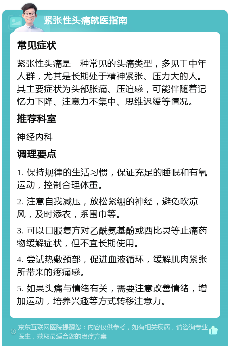 紧张性头痛就医指南 常见症状 紧张性头痛是一种常见的头痛类型，多见于中年人群，尤其是长期处于精神紧张、压力大的人。其主要症状为头部胀痛、压迫感，可能伴随着记忆力下降、注意力不集中、思维迟缓等情况。 推荐科室 神经内科 调理要点 1. 保持规律的生活习惯，保证充足的睡眠和有氧运动，控制合理体重。 2. 注意自我减压，放松紧绷的神经，避免吹凉风，及时添衣，系围巾等。 3. 可以口服复方对乙酰氨基酚或西比灵等止痛药物缓解症状，但不宜长期使用。 4. 尝试热敷颈部，促进血液循环，缓解肌肉紧张所带来的疼痛感。 5. 如果头痛与情绪有关，需要注意改善情绪，增加运动，培养兴趣等方式转移注意力。