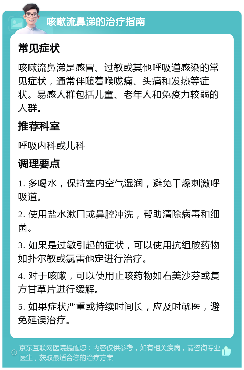 咳嗽流鼻涕的治疗指南 常见症状 咳嗽流鼻涕是感冒、过敏或其他呼吸道感染的常见症状，通常伴随着喉咙痛、头痛和发热等症状。易感人群包括儿童、老年人和免疫力较弱的人群。 推荐科室 呼吸内科或儿科 调理要点 1. 多喝水，保持室内空气湿润，避免干燥刺激呼吸道。 2. 使用盐水漱口或鼻腔冲洗，帮助清除病毒和细菌。 3. 如果是过敏引起的症状，可以使用抗组胺药物如扑尔敏或氯雷他定进行治疗。 4. 对于咳嗽，可以使用止咳药物如右美沙芬或复方甘草片进行缓解。 5. 如果症状严重或持续时间长，应及时就医，避免延误治疗。