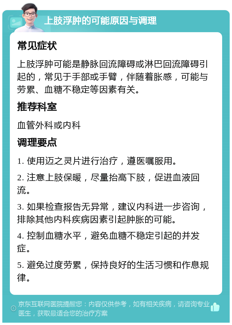 上肢浮肿的可能原因与调理 常见症状 上肢浮肿可能是静脉回流障碍或淋巴回流障碍引起的，常见于手部或手臂，伴随着胀感，可能与劳累、血糖不稳定等因素有关。 推荐科室 血管外科或内科 调理要点 1. 使用迈之灵片进行治疗，遵医嘱服用。 2. 注意上肢保暖，尽量抬高下肢，促进血液回流。 3. 如果检查报告无异常，建议内科进一步咨询，排除其他内科疾病因素引起肿胀的可能。 4. 控制血糖水平，避免血糖不稳定引起的并发症。 5. 避免过度劳累，保持良好的生活习惯和作息规律。