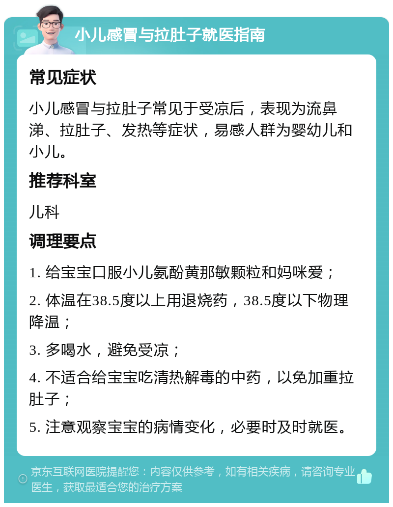 小儿感冒与拉肚子就医指南 常见症状 小儿感冒与拉肚子常见于受凉后，表现为流鼻涕、拉肚子、发热等症状，易感人群为婴幼儿和小儿。 推荐科室 儿科 调理要点 1. 给宝宝口服小儿氨酚黄那敏颗粒和妈咪爱； 2. 体温在38.5度以上用退烧药，38.5度以下物理降温； 3. 多喝水，避免受凉； 4. 不适合给宝宝吃清热解毒的中药，以免加重拉肚子； 5. 注意观察宝宝的病情变化，必要时及时就医。