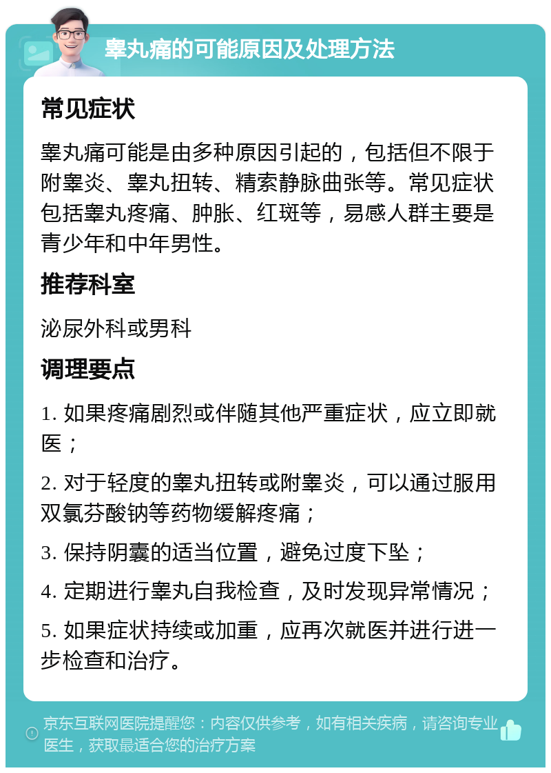 睾丸痛的可能原因及处理方法 常见症状 睾丸痛可能是由多种原因引起的，包括但不限于附睾炎、睾丸扭转、精索静脉曲张等。常见症状包括睾丸疼痛、肿胀、红斑等，易感人群主要是青少年和中年男性。 推荐科室 泌尿外科或男科 调理要点 1. 如果疼痛剧烈或伴随其他严重症状，应立即就医； 2. 对于轻度的睾丸扭转或附睾炎，可以通过服用双氯芬酸钠等药物缓解疼痛； 3. 保持阴囊的适当位置，避免过度下坠； 4. 定期进行睾丸自我检查，及时发现异常情况； 5. 如果症状持续或加重，应再次就医并进行进一步检查和治疗。