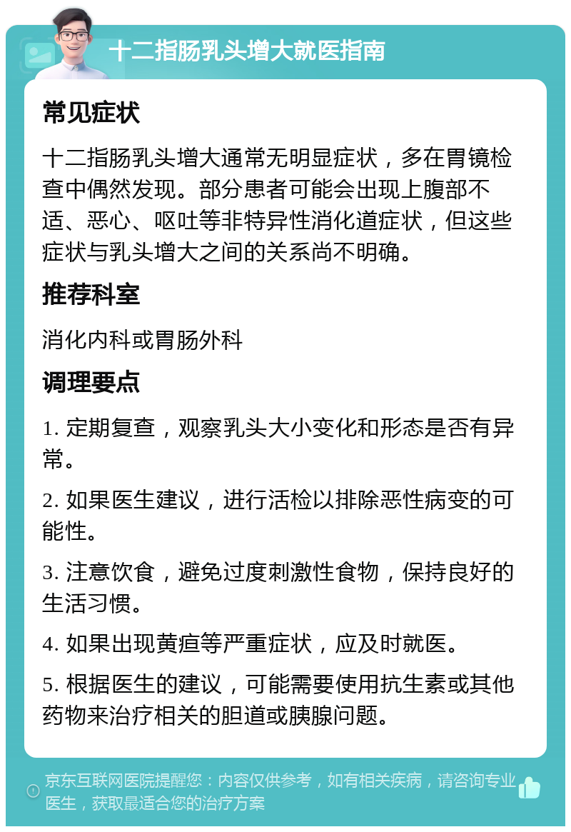 十二指肠乳头增大就医指南 常见症状 十二指肠乳头增大通常无明显症状，多在胃镜检查中偶然发现。部分患者可能会出现上腹部不适、恶心、呕吐等非特异性消化道症状，但这些症状与乳头增大之间的关系尚不明确。 推荐科室 消化内科或胃肠外科 调理要点 1. 定期复查，观察乳头大小变化和形态是否有异常。 2. 如果医生建议，进行活检以排除恶性病变的可能性。 3. 注意饮食，避免过度刺激性食物，保持良好的生活习惯。 4. 如果出现黄疸等严重症状，应及时就医。 5. 根据医生的建议，可能需要使用抗生素或其他药物来治疗相关的胆道或胰腺问题。