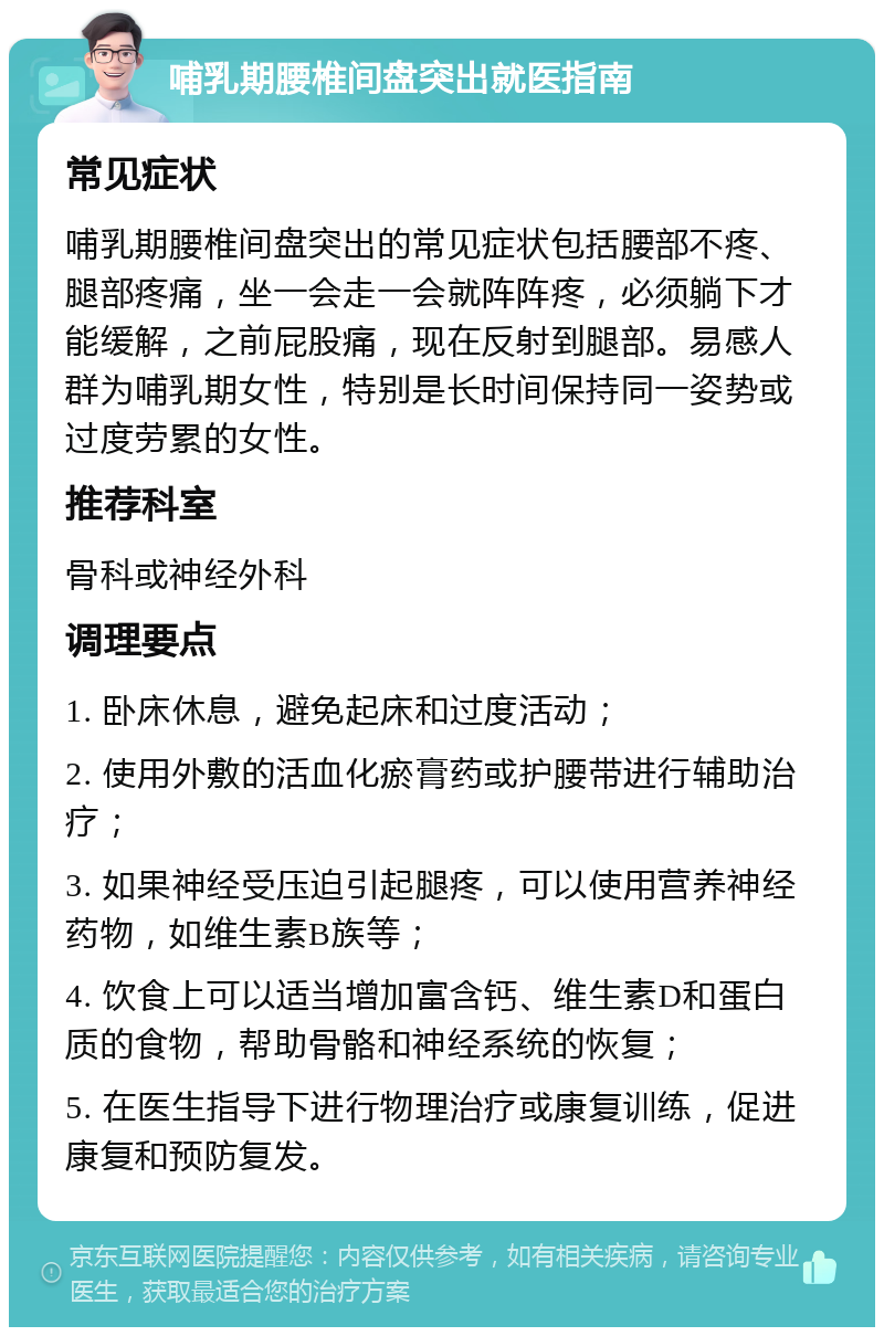 哺乳期腰椎间盘突出就医指南 常见症状 哺乳期腰椎间盘突出的常见症状包括腰部不疼、腿部疼痛，坐一会走一会就阵阵疼，必须躺下才能缓解，之前屁股痛，现在反射到腿部。易感人群为哺乳期女性，特别是长时间保持同一姿势或过度劳累的女性。 推荐科室 骨科或神经外科 调理要点 1. 卧床休息，避免起床和过度活动； 2. 使用外敷的活血化瘀膏药或护腰带进行辅助治疗； 3. 如果神经受压迫引起腿疼，可以使用营养神经药物，如维生素B族等； 4. 饮食上可以适当增加富含钙、维生素D和蛋白质的食物，帮助骨骼和神经系统的恢复； 5. 在医生指导下进行物理治疗或康复训练，促进康复和预防复发。