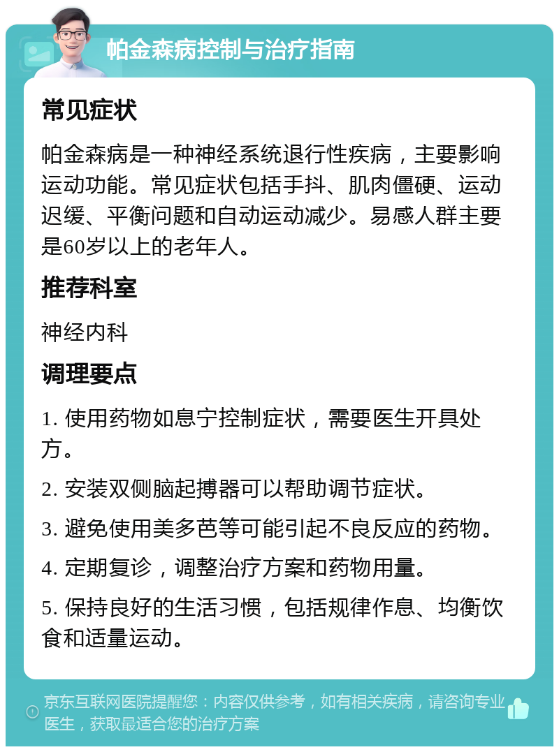 帕金森病控制与治疗指南 常见症状 帕金森病是一种神经系统退行性疾病，主要影响运动功能。常见症状包括手抖、肌肉僵硬、运动迟缓、平衡问题和自动运动减少。易感人群主要是60岁以上的老年人。 推荐科室 神经内科 调理要点 1. 使用药物如息宁控制症状，需要医生开具处方。 2. 安装双侧脑起搏器可以帮助调节症状。 3. 避免使用美多芭等可能引起不良反应的药物。 4. 定期复诊，调整治疗方案和药物用量。 5. 保持良好的生活习惯，包括规律作息、均衡饮食和适量运动。