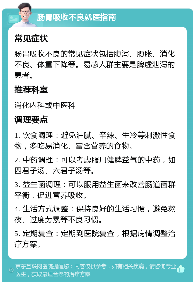 肠胃吸收不良就医指南 常见症状 肠胃吸收不良的常见症状包括腹泻、腹胀、消化不良、体重下降等。易感人群主要是脾虚泄泻的患者。 推荐科室 消化内科或中医科 调理要点 1. 饮食调理：避免油腻、辛辣、生冷等刺激性食物，多吃易消化、富含营养的食物。 2. 中药调理：可以考虑服用健脾益气的中药，如四君子汤、六君子汤等。 3. 益生菌调理：可以服用益生菌来改善肠道菌群平衡，促进营养吸收。 4. 生活方式调整：保持良好的生活习惯，避免熬夜、过度劳累等不良习惯。 5. 定期复查：定期到医院复查，根据病情调整治疗方案。