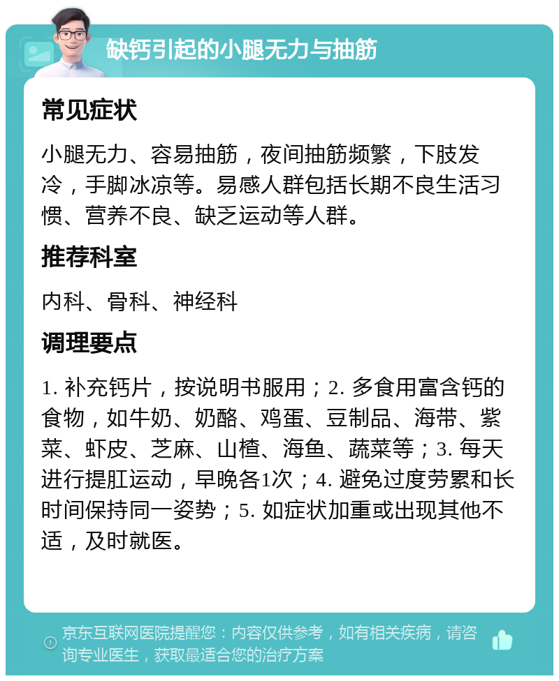 缺钙引起的小腿无力与抽筋 常见症状 小腿无力、容易抽筋，夜间抽筋频繁，下肢发冷，手脚冰凉等。易感人群包括长期不良生活习惯、营养不良、缺乏运动等人群。 推荐科室 内科、骨科、神经科 调理要点 1. 补充钙片，按说明书服用；2. 多食用富含钙的食物，如牛奶、奶酪、鸡蛋、豆制品、海带、紫菜、虾皮、芝麻、山楂、海鱼、蔬菜等；3. 每天进行提肛运动，早晚各1次；4. 避免过度劳累和长时间保持同一姿势；5. 如症状加重或出现其他不适，及时就医。