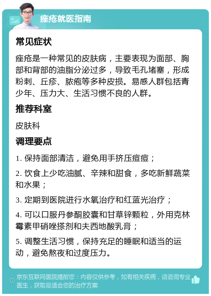 痤疮就医指南 常见症状 痤疮是一种常见的皮肤病，主要表现为面部、胸部和背部的油脂分泌过多，导致毛孔堵塞，形成粉刺、丘疹、脓疱等多种皮损。易感人群包括青少年、压力大、生活习惯不良的人群。 推荐科室 皮肤科 调理要点 1. 保持面部清洁，避免用手挤压痘痘； 2. 饮食上少吃油腻、辛辣和甜食，多吃新鲜蔬菜和水果； 3. 定期到医院进行水氧治疗和红蓝光治疗； 4. 可以口服丹参酮胶囊和甘草锌颗粒，外用克林霉素甲硝唑搽剂和夫西地酸乳膏； 5. 调整生活习惯，保持充足的睡眠和适当的运动，避免熬夜和过度压力。