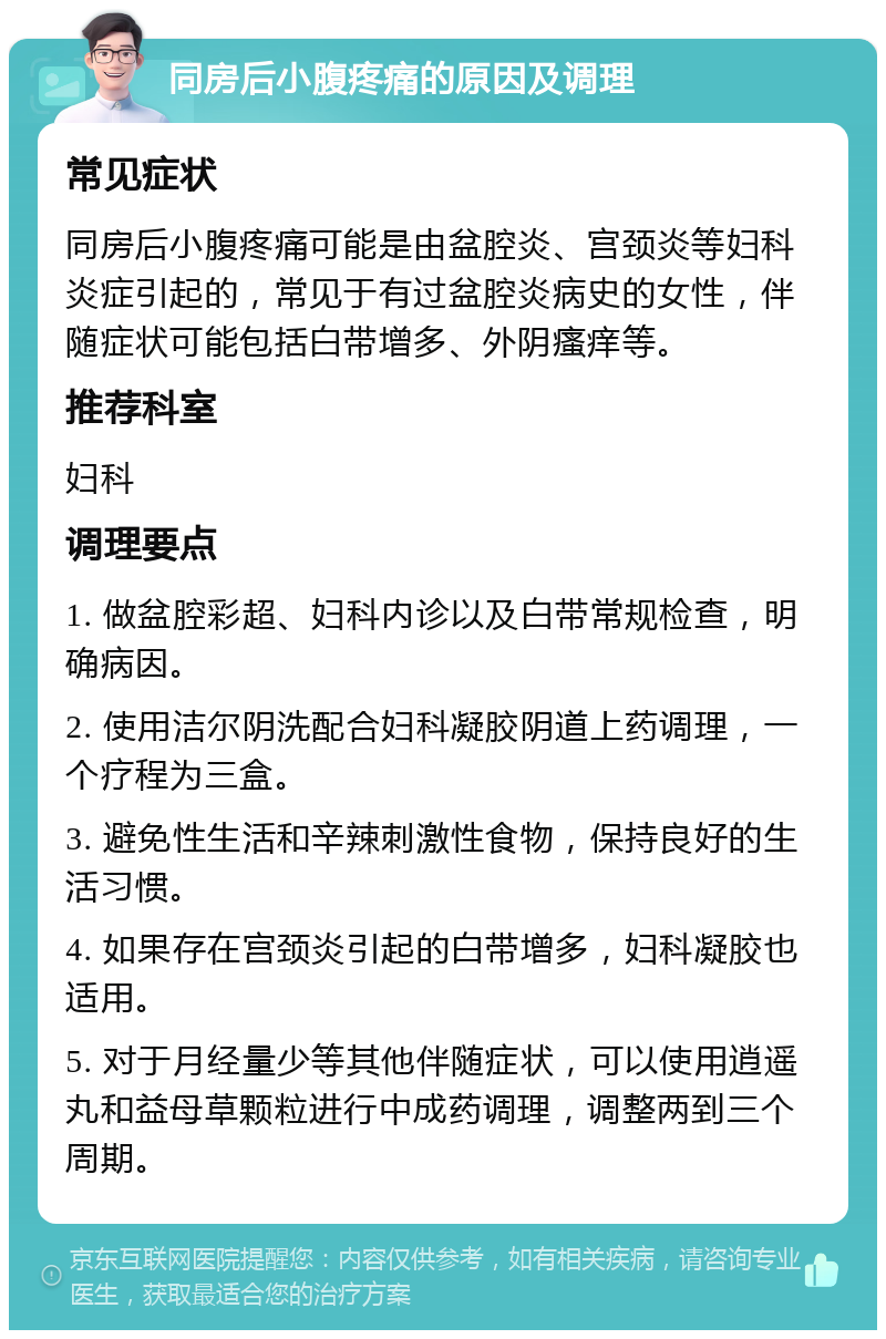 同房后小腹疼痛的原因及调理 常见症状 同房后小腹疼痛可能是由盆腔炎、宫颈炎等妇科炎症引起的，常见于有过盆腔炎病史的女性，伴随症状可能包括白带增多、外阴瘙痒等。 推荐科室 妇科 调理要点 1. 做盆腔彩超、妇科内诊以及白带常规检查，明确病因。 2. 使用洁尔阴洗配合妇科凝胶阴道上药调理，一个疗程为三盒。 3. 避免性生活和辛辣刺激性食物，保持良好的生活习惯。 4. 如果存在宫颈炎引起的白带增多，妇科凝胶也适用。 5. 对于月经量少等其他伴随症状，可以使用逍遥丸和益母草颗粒进行中成药调理，调整两到三个周期。