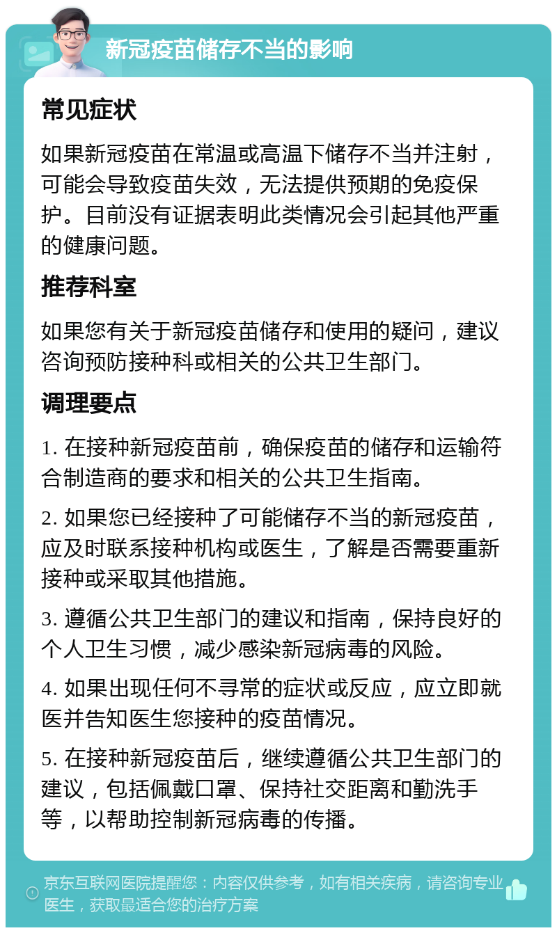 新冠疫苗储存不当的影响 常见症状 如果新冠疫苗在常温或高温下储存不当并注射，可能会导致疫苗失效，无法提供预期的免疫保护。目前没有证据表明此类情况会引起其他严重的健康问题。 推荐科室 如果您有关于新冠疫苗储存和使用的疑问，建议咨询预防接种科或相关的公共卫生部门。 调理要点 1. 在接种新冠疫苗前，确保疫苗的储存和运输符合制造商的要求和相关的公共卫生指南。 2. 如果您已经接种了可能储存不当的新冠疫苗，应及时联系接种机构或医生，了解是否需要重新接种或采取其他措施。 3. 遵循公共卫生部门的建议和指南，保持良好的个人卫生习惯，减少感染新冠病毒的风险。 4. 如果出现任何不寻常的症状或反应，应立即就医并告知医生您接种的疫苗情况。 5. 在接种新冠疫苗后，继续遵循公共卫生部门的建议，包括佩戴口罩、保持社交距离和勤洗手等，以帮助控制新冠病毒的传播。