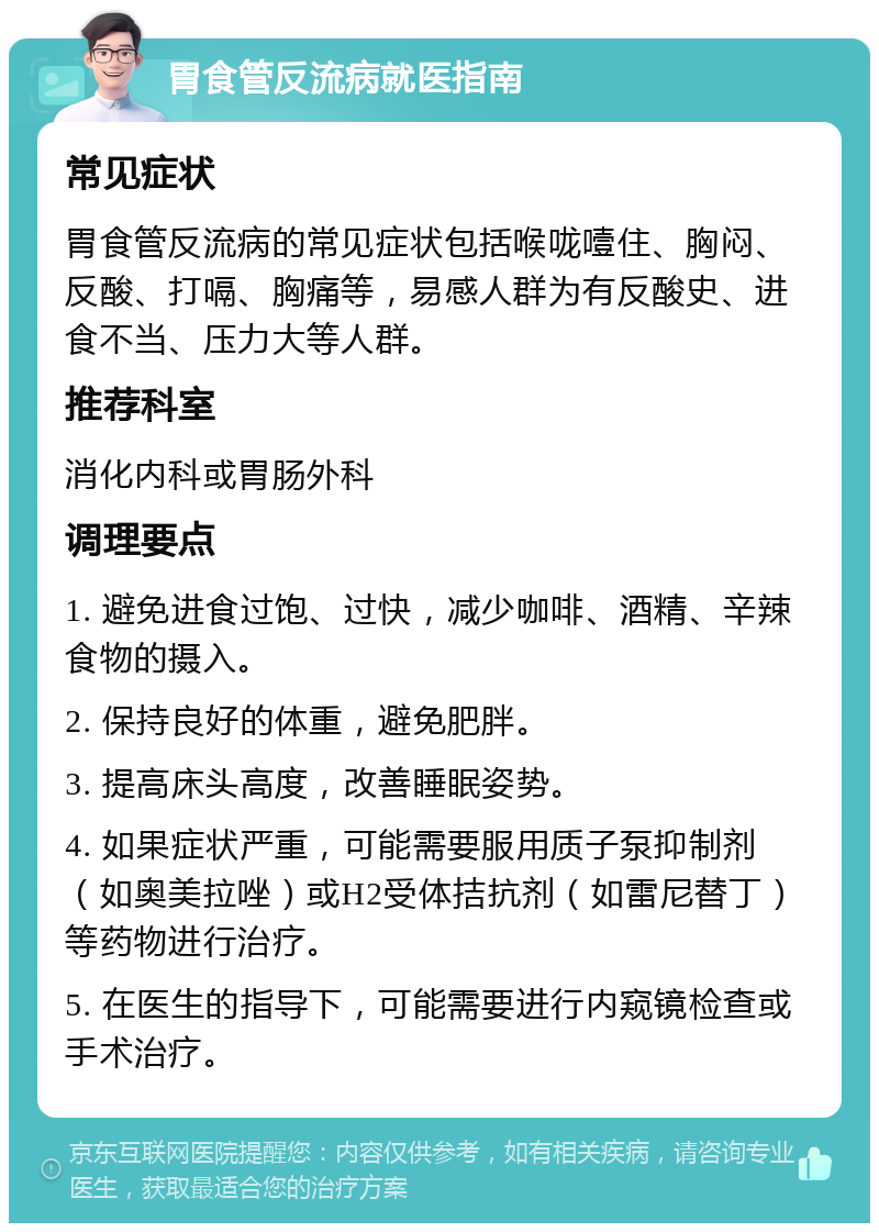 胃食管反流病就医指南 常见症状 胃食管反流病的常见症状包括喉咙噎住、胸闷、反酸、打嗝、胸痛等，易感人群为有反酸史、进食不当、压力大等人群。 推荐科室 消化内科或胃肠外科 调理要点 1. 避免进食过饱、过快，减少咖啡、酒精、辛辣食物的摄入。 2. 保持良好的体重，避免肥胖。 3. 提高床头高度，改善睡眠姿势。 4. 如果症状严重，可能需要服用质子泵抑制剂（如奥美拉唑）或H2受体拮抗剂（如雷尼替丁）等药物进行治疗。 5. 在医生的指导下，可能需要进行内窥镜检查或手术治疗。