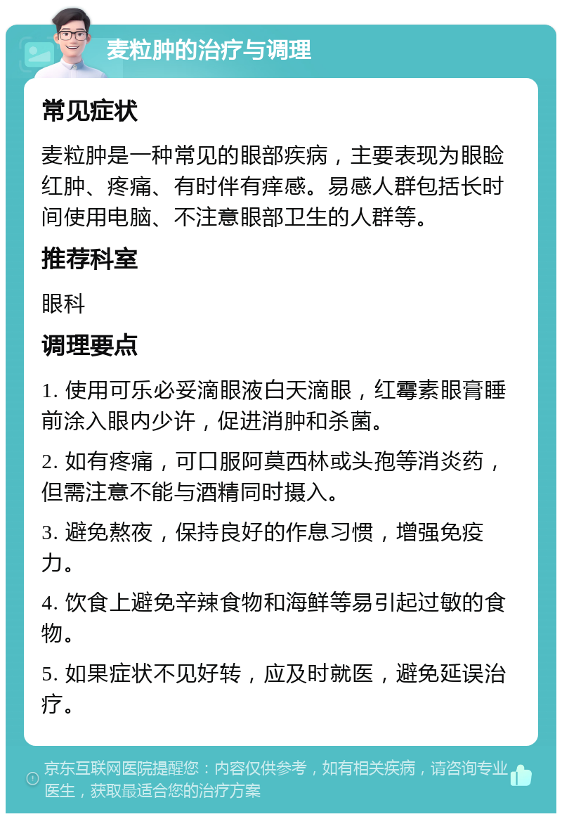 麦粒肿的治疗与调理 常见症状 麦粒肿是一种常见的眼部疾病，主要表现为眼睑红肿、疼痛、有时伴有痒感。易感人群包括长时间使用电脑、不注意眼部卫生的人群等。 推荐科室 眼科 调理要点 1. 使用可乐必妥滴眼液白天滴眼，红霉素眼膏睡前涂入眼内少许，促进消肿和杀菌。 2. 如有疼痛，可口服阿莫西林或头孢等消炎药，但需注意不能与酒精同时摄入。 3. 避免熬夜，保持良好的作息习惯，增强免疫力。 4. 饮食上避免辛辣食物和海鲜等易引起过敏的食物。 5. 如果症状不见好转，应及时就医，避免延误治疗。