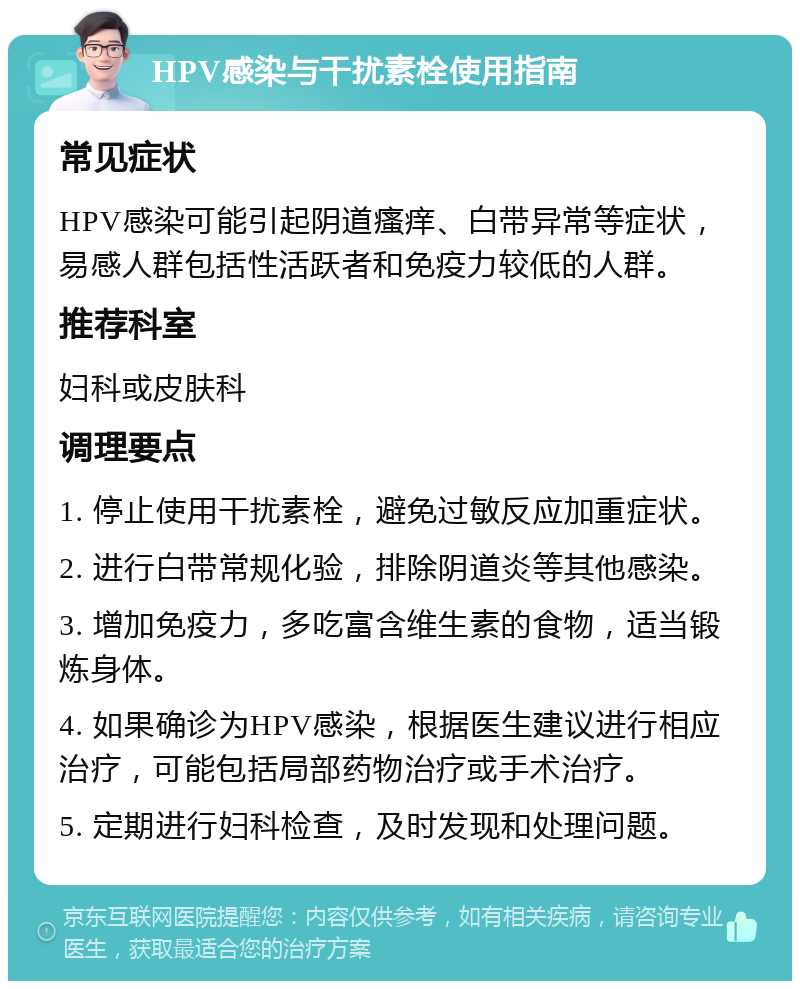 HPV感染与干扰素栓使用指南 常见症状 HPV感染可能引起阴道瘙痒、白带异常等症状，易感人群包括性活跃者和免疫力较低的人群。 推荐科室 妇科或皮肤科 调理要点 1. 停止使用干扰素栓，避免过敏反应加重症状。 2. 进行白带常规化验，排除阴道炎等其他感染。 3. 增加免疫力，多吃富含维生素的食物，适当锻炼身体。 4. 如果确诊为HPV感染，根据医生建议进行相应治疗，可能包括局部药物治疗或手术治疗。 5. 定期进行妇科检查，及时发现和处理问题。