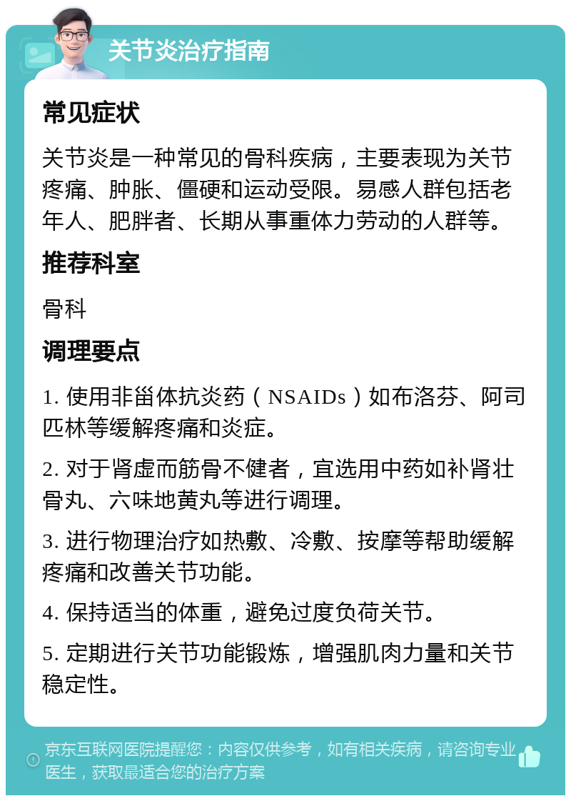 关节炎治疗指南 常见症状 关节炎是一种常见的骨科疾病，主要表现为关节疼痛、肿胀、僵硬和运动受限。易感人群包括老年人、肥胖者、长期从事重体力劳动的人群等。 推荐科室 骨科 调理要点 1. 使用非甾体抗炎药（NSAIDs）如布洛芬、阿司匹林等缓解疼痛和炎症。 2. 对于肾虚而筋骨不健者，宜选用中药如补肾壮骨丸、六味地黄丸等进行调理。 3. 进行物理治疗如热敷、冷敷、按摩等帮助缓解疼痛和改善关节功能。 4. 保持适当的体重，避免过度负荷关节。 5. 定期进行关节功能锻炼，增强肌肉力量和关节稳定性。