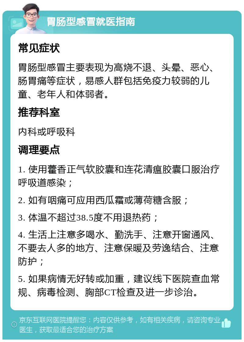 胃肠型感冒就医指南 常见症状 胃肠型感冒主要表现为高烧不退、头晕、恶心、肠胃痛等症状，易感人群包括免疫力较弱的儿童、老年人和体弱者。 推荐科室 内科或呼吸科 调理要点 1. 使用藿香正气软胶囊和连花清瘟胶囊口服治疗呼吸道感染； 2. 如有咽痛可应用西瓜霜或薄荷糖含服； 3. 体温不超过38.5度不用退热药； 4. 生活上注意多喝水、勤洗手、注意开窗通风、不要去人多的地方、注意保暖及劳逸结合、注意防护； 5. 如果病情无好转或加重，建议线下医院查血常规、病毒检测、胸部CT检查及进一步诊治。