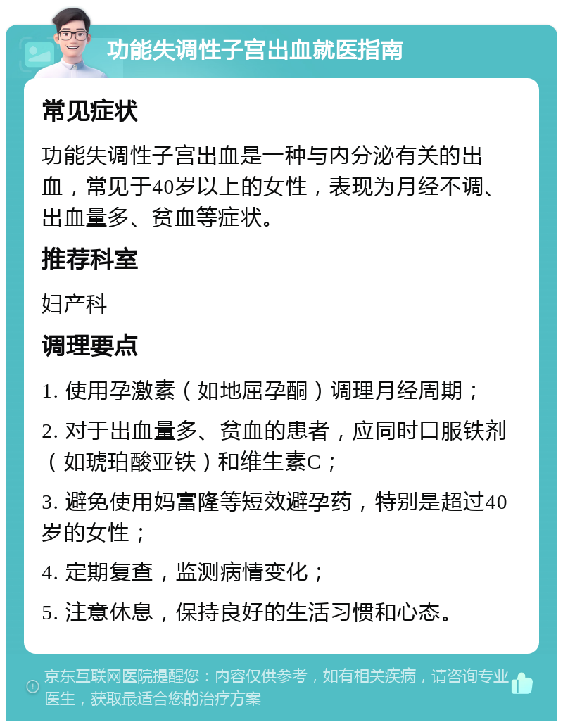 功能失调性子宫出血就医指南 常见症状 功能失调性子宫出血是一种与内分泌有关的出血，常见于40岁以上的女性，表现为月经不调、出血量多、贫血等症状。 推荐科室 妇产科 调理要点 1. 使用孕激素（如地屈孕酮）调理月经周期； 2. 对于出血量多、贫血的患者，应同时口服铁剂（如琥珀酸亚铁）和维生素C； 3. 避免使用妈富隆等短效避孕药，特别是超过40岁的女性； 4. 定期复查，监测病情变化； 5. 注意休息，保持良好的生活习惯和心态。